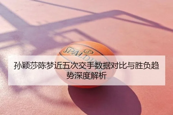 孙颖莎陈梦近五次交手数据对比与胜负趋势深度解析