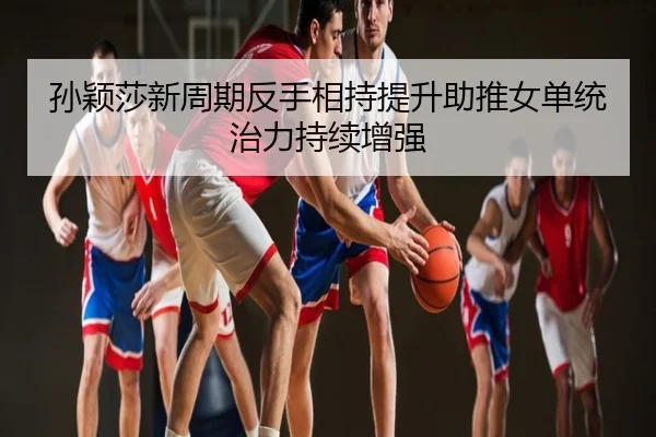 孙颖莎新周期反手相持提升助推女单统治力持续增强