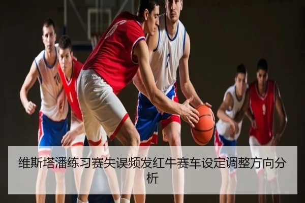 维斯塔潘练习赛失误频发红牛赛车设定调整方向分析