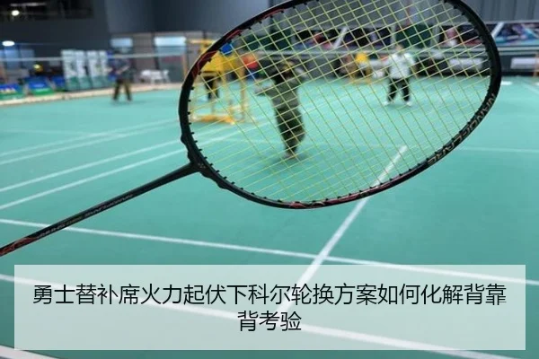 勇士替补席火力起伏下科尔轮换方案如何化解背靠背考验